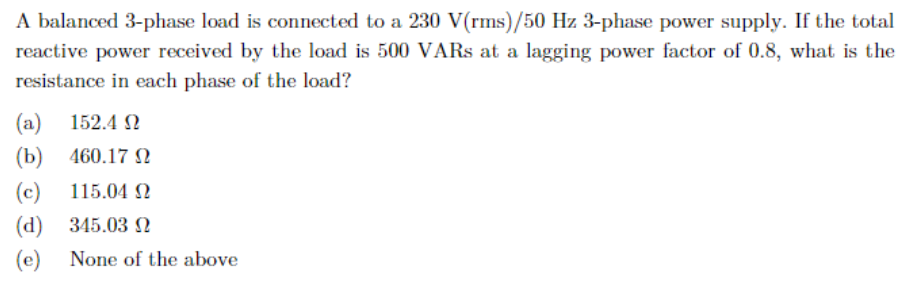 A balanced 3-phase load is connected to a 230 V(rms)/50 Hz 3-phase power supply. If the total
reactive power received by the load is 500 VARs at a lagging power factor of 0.8, what is the
resistance in each phase of the load?
(a) 152.4 Ω
(b)
460.17 Ω
(c)
115.04 Ω
(d)
345.03 2
(e) None of the above