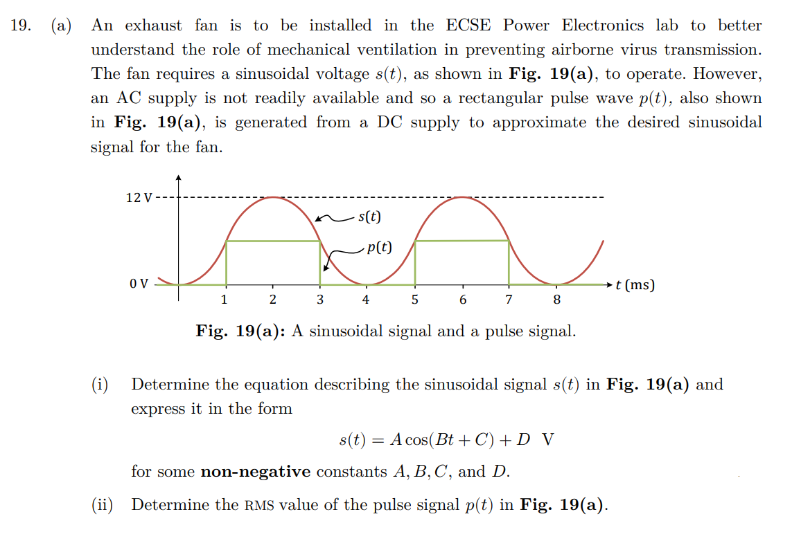 19. (a) An exhaust fan is to be installed in the ECSE Power Electronics lab to better
understand the role of mechanical ventilation in preventing airborne virus transmission.
The fan requires a sinusoidal voltage s(t), as shown in Fig. 19(a), to operate. However,
an AC supply is not readily available and so a rectangular pulse wave p(t), also shown
in Fig. 19(a), is generated from a DC supply to approximate the desired sinusoidal
signal for the fan.
(ii)
12 V-
OV
1
2
3
-s(t)
p(t)
4
5
6
7
8
Fig. 19(a): A sinusoidal signal and a pulse signal.
Determine the equation describing the sinusoidal signal s(t) in Fig. 19(a) and
express it in the form
s(t) = A cos(Bt+C) + D V
t (ms)
for some non-negative constants A, B, C, and D.
Determine the RMS value of the pulse signal p(t) in Fig. 19(a).