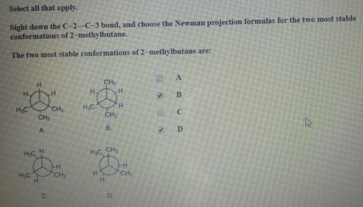 Select all that apply.
Sight down the C-2-C-3 bond, and choose the Newman projection formulas for the two most stable
conformations of 2-methylbutane.
The two most stable conformations of 2-methylbutane are:
Н
HDT
Н.
H₂C
CH₂
H₂C
P
H
D
H
H₂C
CH3
CH₂
CH₂
H
DH
CH₂
B
H-
H₂C
H₂C
H
CHs
D.
CH₂
30
17
>
A
BU
C
D