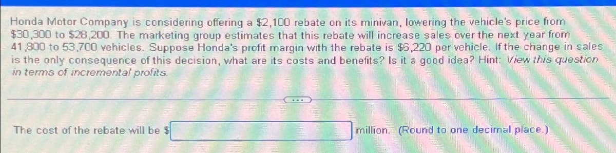 Honda Motor Company is considering offering a $2,100 rebate on its minivan, lowering the vehicle's price from
$30,300 to $28,200. The marketing group estimates that this rebate will increase sales over the next year from
41,800 to 53,700 vehicles. Suppose Honda's profit margin with the rebate is $6,220 per vehicle. If the change in sales
is the only consequence of this decision, what are its costs and benefits? Is it a good idea? Hint: View this question
in terms of incremental profits.
The cost of the rebate will be $
million (Round to one decimal place.)