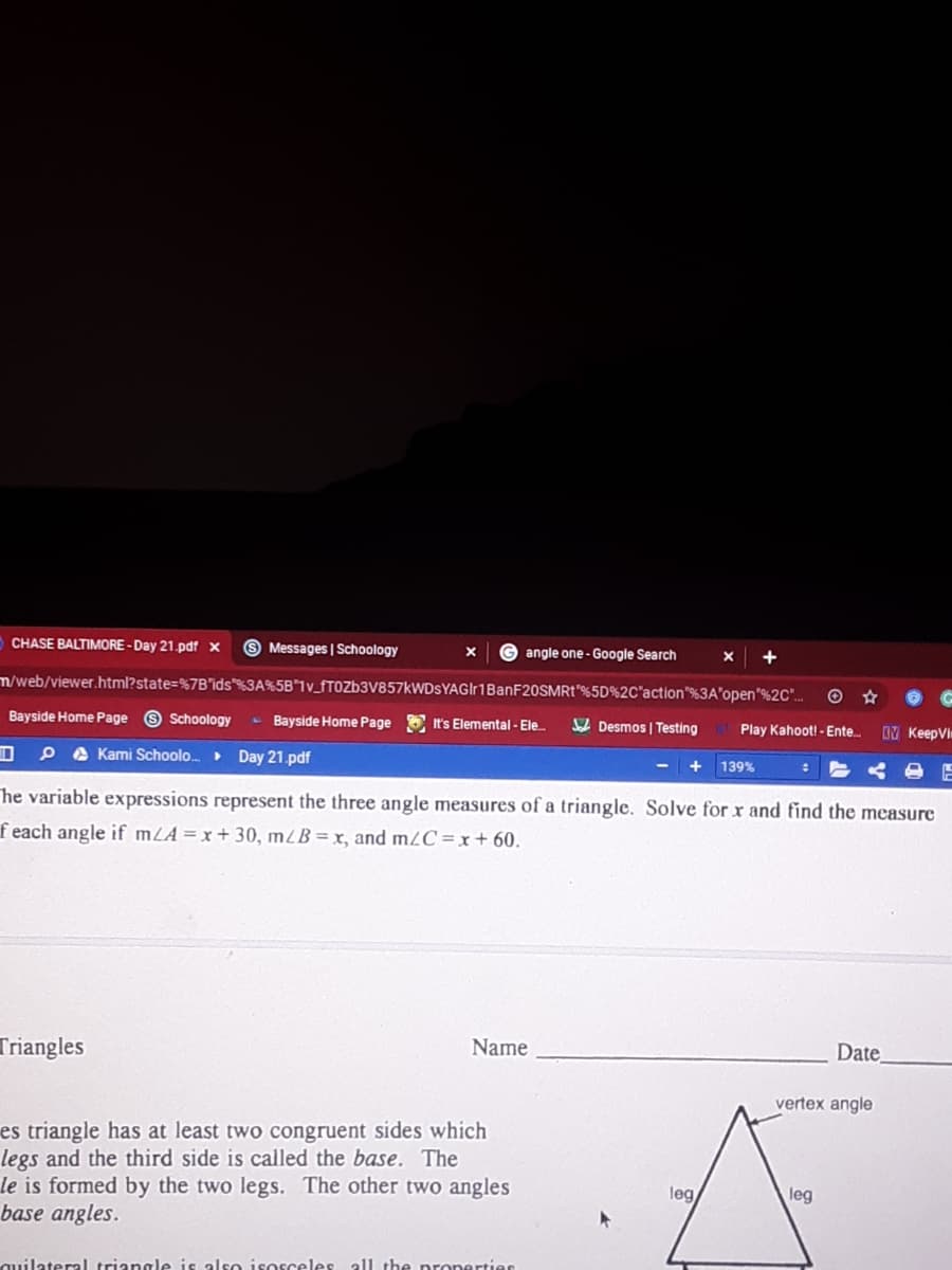 CHASE BALTIMORE -Day 21.pdf x
O Messages | Schoology
angle one-Google Search
+
m/web/viewer.html?state=%7B"ids"%3A%5B"1v_fTOZb3V857kWDsYAGIr1BanF20SMRt"%5D%2C'action"%3A'open"%2C".
Bayside Home Page O Schoology
- Bayside Home Page
A Desmos | Testing
It's Elemental- Ele
Play Kahoot! - Ente.
DV KeepVin
P A Kami Schoolo.. Day 21.pdf
139%
he variable expressions represent the three angle measures of a triangle. Solve for r and find the measure
feach angle if mLA=x+ 30, mZB= x, and m2C =x+ 60.
Triangles
Name
Date
vertex angle
es triangle has at least two congruent sides which
legs and the third side is called the base. The
le is formed by the two legs. The other two angles
base angles.
leg
leg
quilateral triangle is also isosceles all the pronertieS
