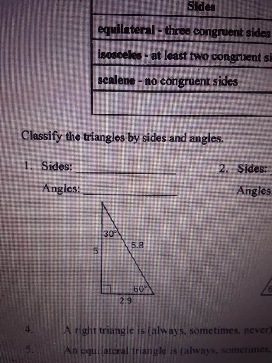 PPIS
equilateral - three congruent sides
isosceles- at least two congruent si-
scalene - no congruent sides
Classify the triangles by sides and angles.
1. Sides:
2. Sides:
Angles:
Angles
30
5.8
60
2.9
4.
A right triangle is (always, sometimes, never)
An equilateral triangle is (always, sometimes,
5.
