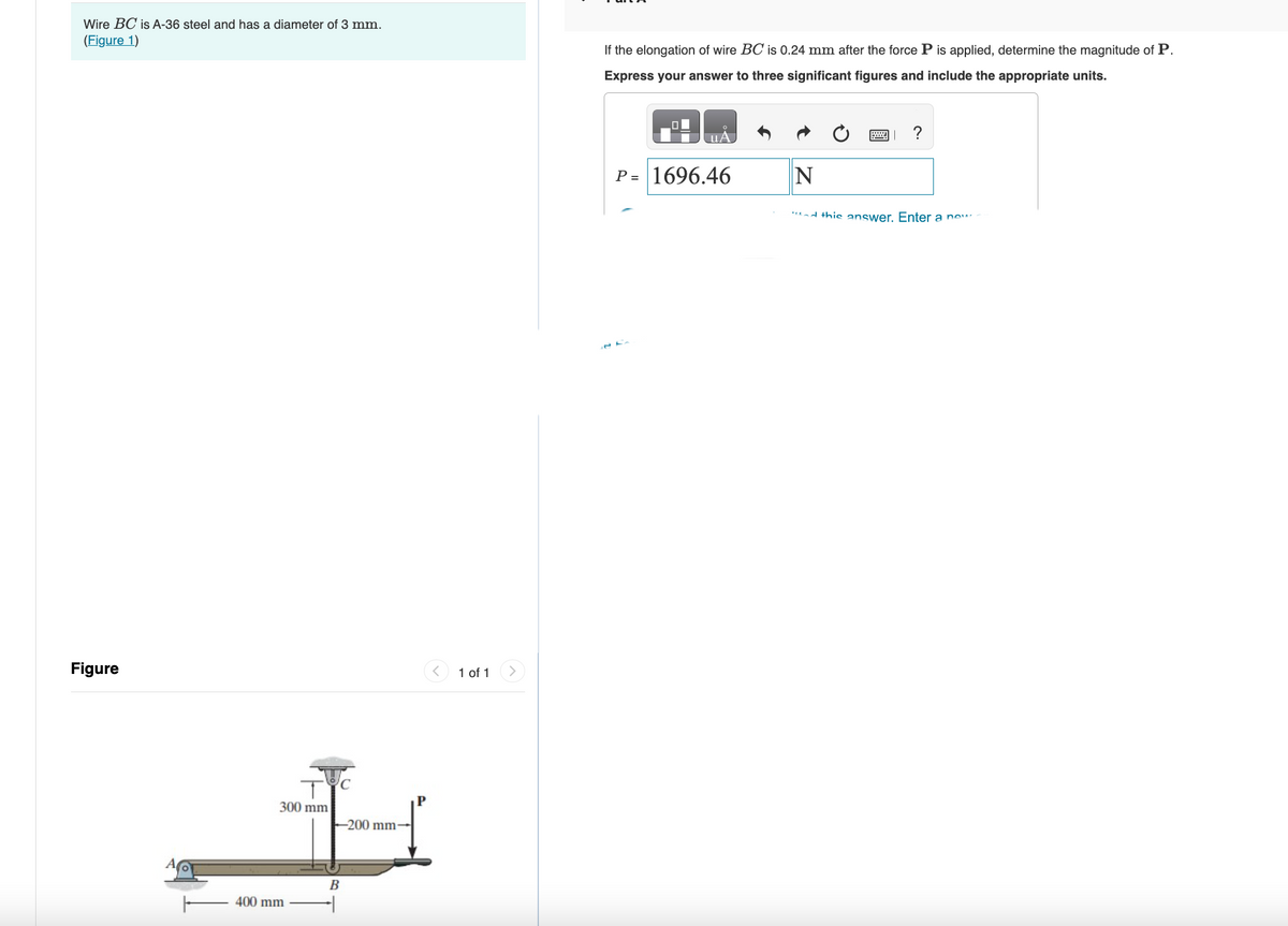 Wire BC is A-36 steel and has a diameter of 3 mm.
(Figure 1)
Figure
300 mm
400 mm
-200 mm-
B
1 of 1
>
If the elongation of wire BC is 0.24 mm after the force P is applied, determine the magnitude of P.
Express your answer to three significant figures and include the appropriate units.
P = 1696.46
N
ad this answer. Enter a new