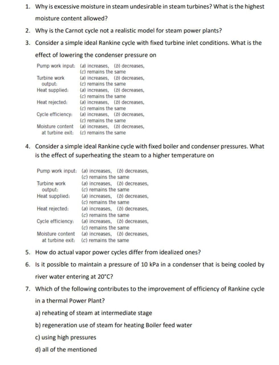 1. Why is excessive moisture in steam undesirable in steam turbines? What is the highest
moisture content allowed?
2. Why is the Carnot cycle not a realistic model for steam power plants?
3. Consider a simple ideal Rankine cycle with fixed turbine inlet conditions. What is the
effect of lowering the condenser pressure on
Pump work input: (a) increases, (b) decreases,
(c) remains the same
(a) increases, (b) decreases,
(c) remains the same
(a) increases, (b) decreases,
(c) remains the same
(a) increases, (b) decreases,
(c) remains the same
(a) increases, (b) decreases,
(c) remains the same
(a) increases, (b) decreases,
Turbine work
output:
Heat supplied:
Heat rejected:
Cycle efficiency:
Moisture content
at turbine exit: (c) remains the same
4. Consider a simple ideal Rankine cycle with fixed boiler and condenser pressures. What
is the effect of superheating the steam to a higher temperature on
Pump work input: (a) increases, (b) decreases,
(c) remains the same
(a) increases, (b) decreases,
(c) remains the same
(a) increases, (b) decreases,
(c) remains the same
(a) increases, (b) decreases,
(c) remains the same
(a) increases, (b) decreases,
(c) remains the same
(a) increases, (b) decreases,
Turbine work
output:
Heat supplied:
Heat rejected:
Cycle efficiency:
Moisture content
at turbine exit: (c) remains the same
5. How do actual vapor power cycles differ from idealized ones?
6. Is it possible to maintain a pressure of 10 kPa in a condenser that is being cooled by
river water entering at 20°C?
7. Which of the following contributes to the improvement of efficiency of Rankine cycle
in a thermal Power Plant?
a) reheating of steam at intermediate stage
b) regeneration use of steam for heating Boiler feed water
c) using high pressures
d) all of the mentioned
