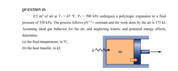 QUESTION II:
0.5 m of air at Ti = 67 °C, Pi = 700 kPa undergoes a polytropic expansion to a final
pressure of 350 kPa. The process follows pV = constant and the work done by the air is 175 kJ.
Assuming ideal gas behavior for the air, and neglecting kinetic and potential energy effects,
determine:
(a) the final temperature, in °C.
(b) the heat transfer, in kJ.
Air
