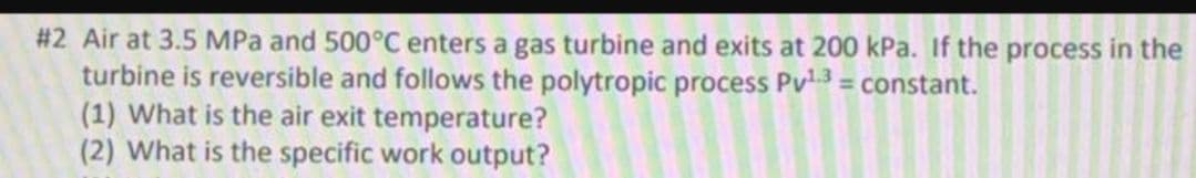 #2 Air at 3.5 MPa and 500°C enters a gas turbine and exits at 200 kPa. If the process in the
turbine is reversible and follows the polytropic process Pv3 = constant.
(1) What is the air exit temperature?
(2) What is the specific work output?
