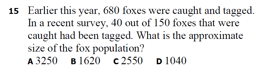 15 Earlier this year, 680 foxes were caught and tagged.
In a recent survey, 40 out of 150 foxes that were
caught had been tagged. What is the approximate
size of the fox population?
A 3250
в 1620 с 2550
D 1040
