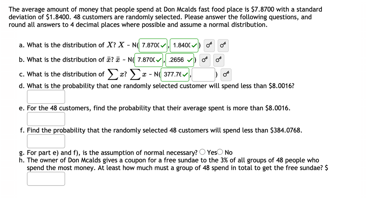 The average amount of money that people spend at Don Mcalds fast food place is $7.8700 with a standard
deviation of $1.8400. 48 customers are randomly selected. Please answer the following questions, and
round all answers to 4 decimal places where possible and assume a normal distribution.
a. What is the distribution of X? X - N( 7.870C, 1.840C)
b. What is the distribution of x? a - N( 7.870C , .2656
c. What is the distribution of > x?) x - N( 377.7€,
d. What is the probability that one randomly selected customer will spend less than $8.0016?
e. For the 48 customers, find the probability that their average spent is more than $8.0016.
f. Find the probability that the randomly selected 48 customers will spend less than $384.0768.
g. For part e) and f), is the assumption of normal necessary? O YesO No
h. The owner of Don Mcalds gives a coupon for a free sundae to the 3% of all groups of 48 people who
spend the most money. At least how much must a group of 48 spend in total to get the free sundae? $
