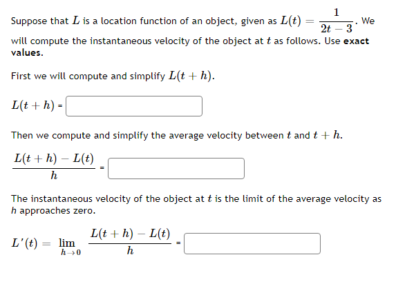 1
Suppose that L is a location function of an object, given as L(t) =
2t
We
3
will compute the instantaneous velocity of the object at t as follows. Use exact
values.
First we will compute and simplify L(t+ h).
L(t + h) =
Then we compute and simplify the average velocity between t and t + h.
L(t + h) – L(t)
-
h
The instantaneous velocity of the object at t is the limit of the average velocity as
h approaches zero.
L(t + h) – L(t)
L'(t) =
lim
h0
%3D
