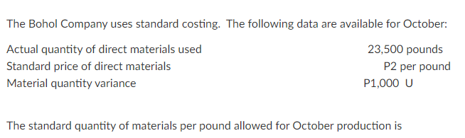 The Bohol Company uses standard costing. The following data are available for October:
Actual quantity of direct materials used
23,500 pounds
Standard price of direct materials
P2 per pound
Material quantity variance
P1,000 U
The standard quantity of materials per pound allowed for October production is
