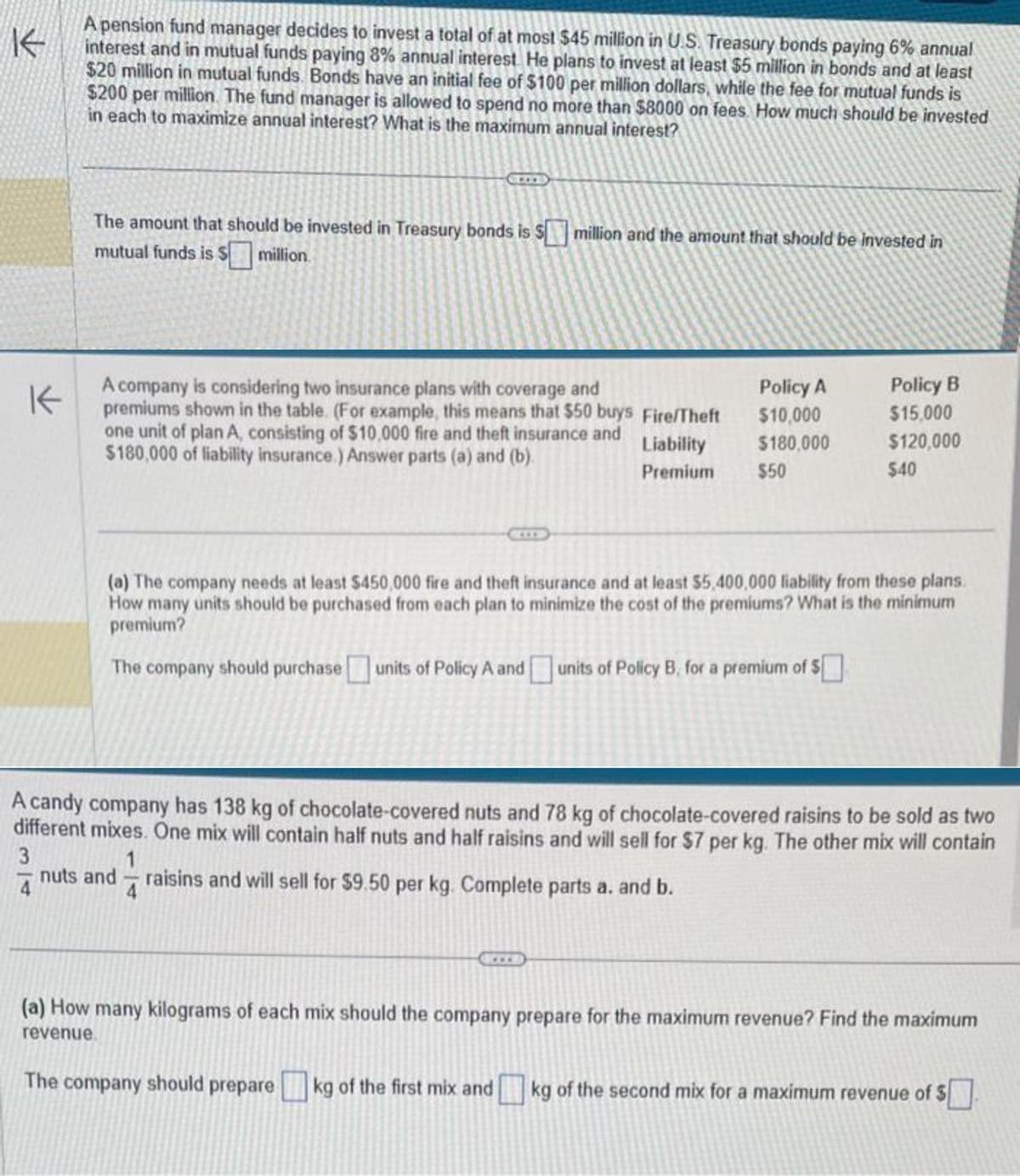 K
A pension fund manager decides to invest a total of at most $45 million in U.S. Treasury bonds paying 6% annual
interest and in mutual funds paying 8% annual interest. He plans to invest at least $5 million in bonds and at least
$20 million in mutual funds. Bonds have an initial fee of $100 per million dollars, while the fee for mutual funds is
$200 per million. The fund manager is allowed to spend no more than $8000 on fees. How much should be invested
in each to maximize annual interest? What is the maximum annual interest?
The amount that should be invested in Treasury bonds is $ million and the amount that should be invested in
mutual funds is $ million.
A company is considering two insurance plans with coverage and
premiums shown in the table. (For example, this means that $50 buys Fire/Theft
one unit of plan A, consisting of $10,000 fire and theft insurance and
$180,000 of liability insurance.) Answer parts (a) and (b).
Liability
Premium
Policy A
$10,000
$180,000
$50
Policy B
$15,000
$120,000
$40
(a) The company needs at least $450,000 fire and theft insurance and at least $5,400,000 liability from these plans.
How many units should be purchased from each plan to minimize the cost of the premiums? What is the minimum
premium?
The company should purchase units of Policy A and units of Policy B., for a premium of $
A candy company has 138 kg of chocolate-covered nuts and 78 kg of chocolate-covered raisins to be sold as two
different mixes. One mix will contain half nuts and half raisins and will sell for $7 per kg. The other mix will contain
3
1
nuts and raisins and will sell for $9.50 per kg. Complete parts a. and b.
4
(a) How many kilograms of each mix should the company prepare for the maximum revenue? Find the maximum
revenue.
The company should prepare kg of the first mix and kg of the second mix for a maximum revenue of $