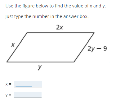 Use the figure below to find the value of \( x \) and \( y \).

Just type the number in the answer box.

The image shows a parallelogram with sides labeled as follows:
- The left side is labeled \( x \).
- The top side is labeled \( 2x \).
- The right side is labeled \( 2y - 9 \).
- The bottom side is labeled \( y \).

Boxes are provided for input:
- \( x = \underline{\phantom{aaaa}} \)
- \( y = \underline{\phantom{aaaa}} \)