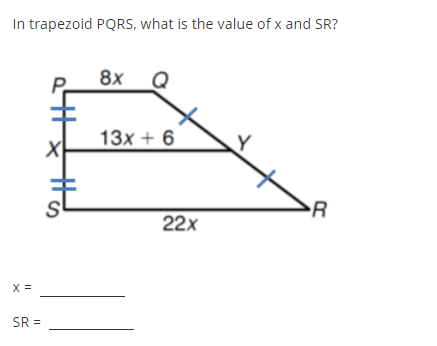 In the trapezoid P Q R S, determine the values of \( x \) and \( S R \).

The diagram displays trapezoid P Q R S with the following information:

- \( P Q = 8x \)
- \( S R = 22x \)
- Segment \( X Y = 13x + 6 \)

\( P S \) and \( Q R \) are marked with parallel line symbols indicating they are parallel to each other.

Calculate:

\( x = \) __________

\( S R = \) __________