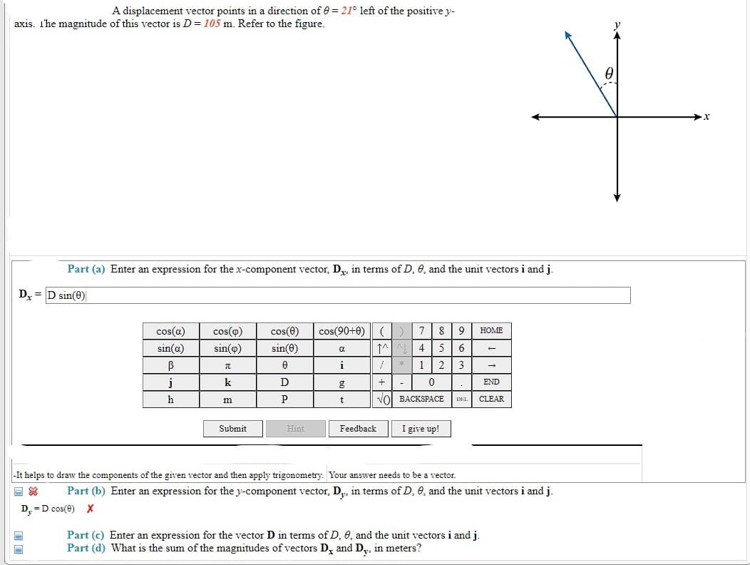 A displacement vector points in a direction of 0 = 21° left of the positive y-
axis. I'he magnitude of this vector is D = 105 m. Refer to the figure.
Part (a) Enter an expression for the x-component vector, D.. in terms of D. 6, and the unit vectors i and j.
Dx = D sin(0)
cos(a)
cos(o)
cos(e)
cos(90+0)
(
HOME
sin(a)
sin(o)
sin(e)
4
5
i
* 1
2
j
k
D
END
h
P
VOI BACKSPACE
CLEAR
m
DEL
Submit
Hint
Feedback
I give up!
-It helps to draw the components of the given vector and then apply trigonometry. Your answer needs to be a vector.
Part (b) Enter an expression for the y-component vector, D,, in terms of D, 6, and the unit vectors i and j.
D, =D cos(e) X
Part (c) Enter an expression for the vector D in terms of D, 6, and the unit vectors i and j.
Part (d) What is the sum of the magnitudes of vectors D, and D,, in meters?
