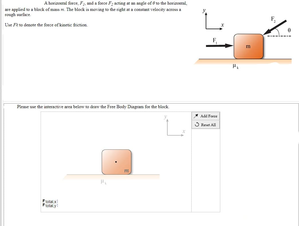 A horizontal force, F1, and a force F, acting at an angle of e to the horizontal,
are applied to a block of mass m. The block is moving to the right at a constant velocity across a
rough surface.
Use Fk to denote the force of kinetic friction.
Please use the interactive area below to draw the Free Body Diagram for the block.
1 Add Force
O Reset All
m
Ftotal,x:
Ftotal,y:
