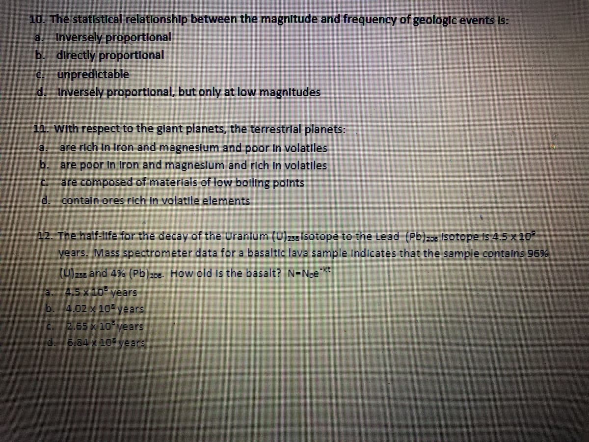 10. The statistleal relationship between the magnitude and frequency of geologic events Is:
a. Inversely proportional
b. directly proportlonal
unpredictable
d. Inversely proportlonal, but only at low magnitudes
11. With respect to the glant planets, the terrestrial planets:
a.
are rich In Iron and magneslum and poor In volatiles
b.
are poor In Iron and magneslum and rtch In volatiles
are composed of materlals of low bolling polnts
C.
d. contaln ores rich In volatile elements
12. The half-life for the decay of the Uranlum (U) sotope to the Lead (Pb)x Isotope Is 4.5 x 10
years. Mass spectrometer data for a basaltic lava sample Indicates that the sample contalns 96%
(U) and 4% (Pb)-c How old is the basalt? N-N-e**
3.
4.5х10° years
b.
4.02 x 10 years
2.65 x 10 years
6.84 x 10 years
