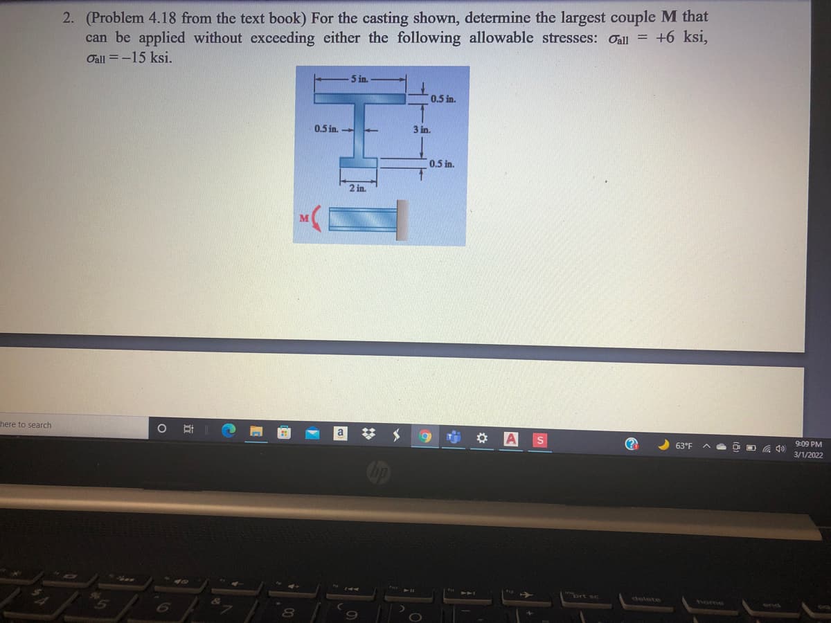 2. (Problem 4.18 from the text book) For the casting shown, determine the largest couple M that
can be applied without exceeding either the following allowable stresses: Oall = +6 ksi,
Oall =-15 ksi.
5 in.
0.5 in.
0.5 in. -
3 in.
0.5 in.
2 in.
here to search
A
(?
63°F
9:09 PM
3/1/2022
ノ
ort sc
delete
yome
nd
