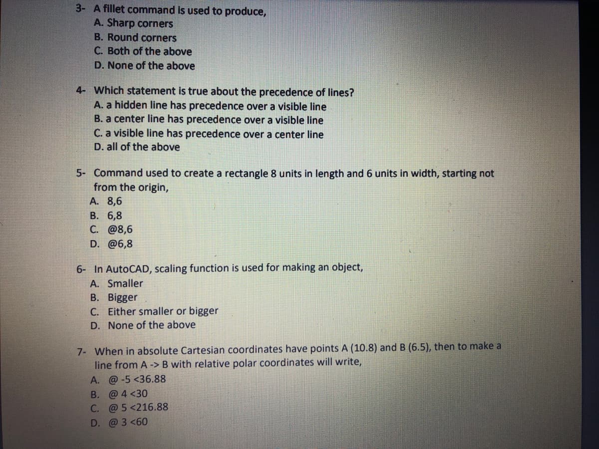 3- A fillet command is used to produce,
A. Sharp corners
B. Round corners
C. Both of the above
D. None of the above
4- Which statement is true about the precedence of lines?
A. a hidden line has precedence over a visible line
B. a center line has precedence over a visible line
C. a visible line has precedence over a center line
D. all of the above
5- Command used to create a rectangle 8 units in length and 6 units in width, starting not
from the origin,
A. 8,6
В. 6,8
C. @8,6
D. @6,8
6- In AutoCAD, scaling function is used for making an object,
A. Smaller
B. Bigger
C. Either smaller or bigger
D. None of the above
7- When in absolute Cartesian coordinates have points A (10.8) and B (6.5), then to make a
line from A -> B with relative polar coordinates will write,
A. @-5 <36.88
B. @ 4 <30
C. @ 5 <216.88
D.
@ 3 <60
