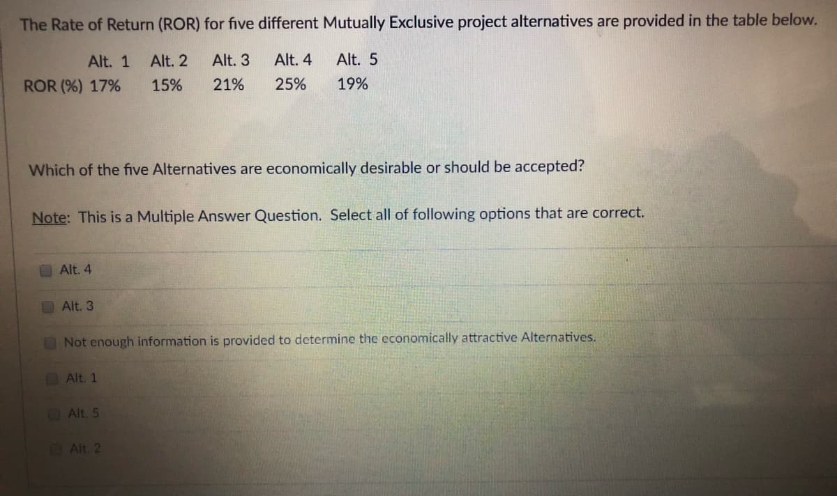 The Rate of Return (ROR) for five different Mutually Exclusive project alternatives are provided in the table below.
Alt. 1
Alt. 2
Alt. 3
Alt. 4
Alt. 5
ROR (%) 17%
15%
21%
25%
19%
Which of the five Alternatives are economically desirable or should be accepted?
Note: This is a Multiple Answer Question. Select all of following options that are correct.
Alt. 4
Alt. 3
Not enough information is provided to determine the economically attractive Alternatives.
OAlt. 1
Alt. 5
Alt. 2
