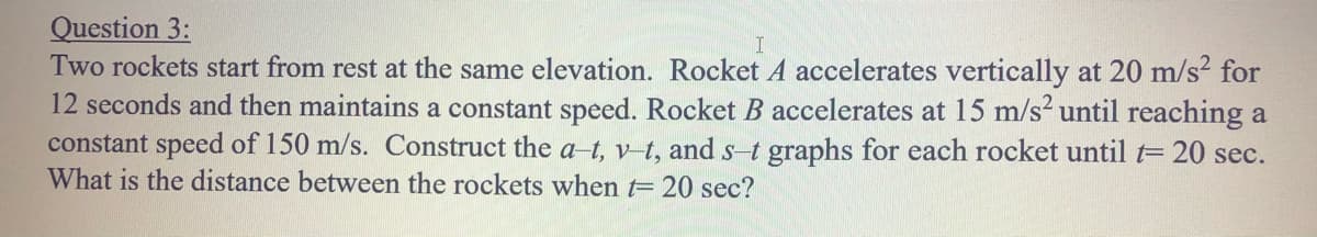 Question 3:
Two rockets start from rest at the same elevation. Rocket A accelerates vertically at 20 m/s² for
12 seconds and then maintains a constant speed. Rocket B accelerates at 15 m/s until reaching a
constant speed of 150 m/s. Construct the a-t, v t, ands-t graphs for each rocket until t= 20 sec.
What is the distance between the rockets when t= 20 sec?
