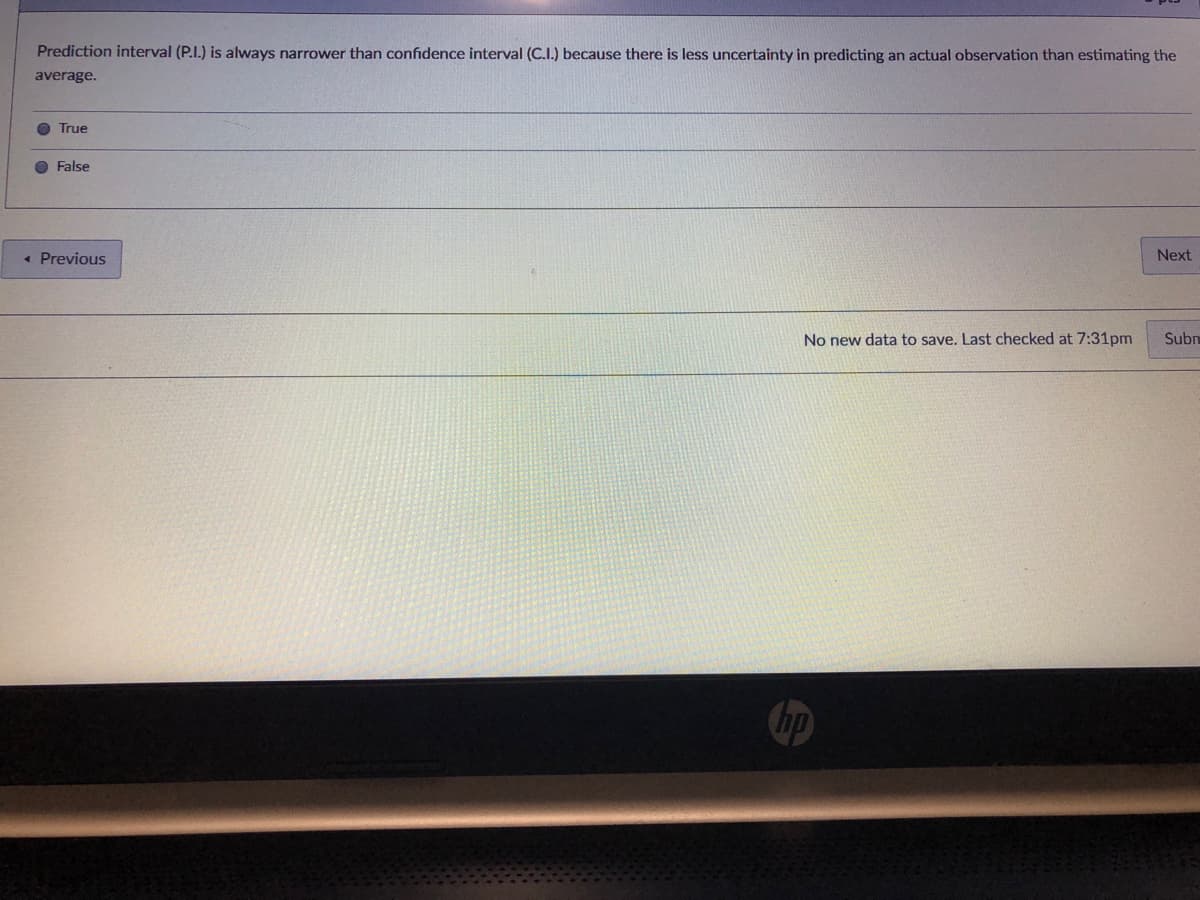 Prediction interval (P.I.) is always narrower than confidence interval (C.I.) because there is less uncertainty in predicting an actual observation than estimating the
average.
True
False
« Previous
Next
No new data to save. Last checked at 7:31pm
Subn
hp
