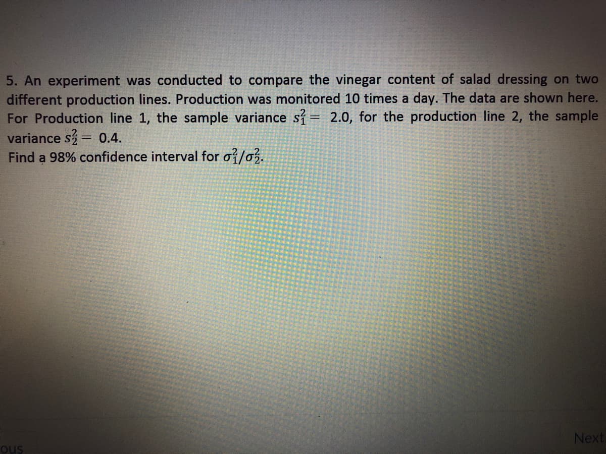 5. An experiment was conducted to compare the vinegar content of salad dressing on two
different production lines. Production was monitored 10 times a day. The data are shown here.
For Production line 1, the sample variance si= 2.0, for the production line 2, the sample
variance s = 0.4.
Find a 98% confidence interval for oi/o.
Next
ous
