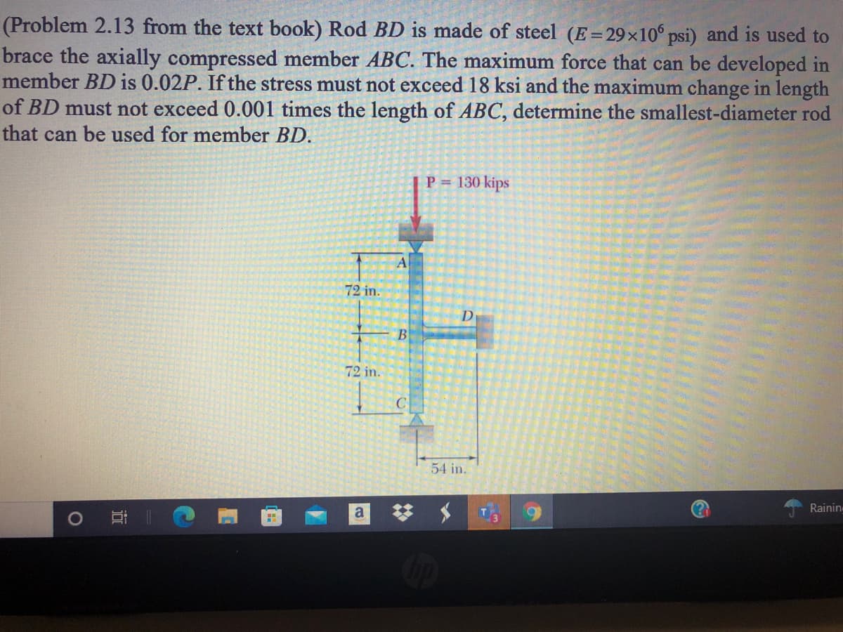 (Problem 2.13 from the text book) Rod BD is made of steel (E=29×10 psi) and is used to
brace the axially compressed member ABC. The maximum force that can be developed in
member BD is 0.02P. If the stress must not exceed 18 ksi and the maximum change in length
of BD must not exceed 0.001 times the length of ABC, determine the smallest-diameter rod
that can be used for member BD.
P = 130 kips
72 in.
D
B
72 in.
C
54 in.
梦 メ
a
Rainin
近
