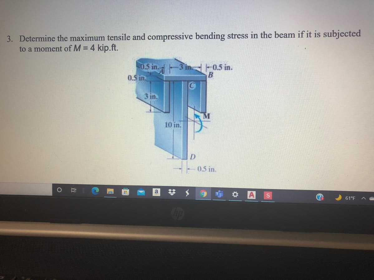 3. Determine the maximum tensile and compressive bending stress in the beam if it is subjected
to a moment of M = 4 kip.ft.
05 in
-3 in 0.5 in.
0.5 in
3 in.
10 in.
D.
0.5 in.
* A
a
61°F
近
