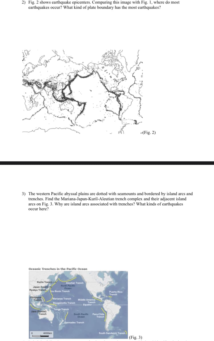 2) Fig. 2 shows earthquake epicenters. Comparing this image with Fig. 1, where do most
earthquakes occur? What kind of plate boundary has the most earthquakes?
(Fig. 2)
3) The western Pacific abyssal plains are dotted with seamounts and bordered by island arcs and
trenches. Find the Mariana-Japan-Kuril-Aleutian trench complex and their adjacent island
arcs on Fig. 3. Why are island arcs associated with trenches? What kinds of earthquakes
occur here?
Oceanic Trenches in the Pacific Ocean
Kurile Trenh-
Aleutian Trench
Japan Trench
Ryukyu Trench
North Pacific
Ocean
zu Bonin Trench
Puerto Rico
Trench
Philippine
Marianas Trench
Middle America
Trench
Equator
Bougainville Trench
Java (Sundal) Tonga Trench
Trench
South Pacific Peru-Chile
Ocean
Trench
Kermadec Trench
4000km
South Sandwich Trench)
(Fig. 3)
