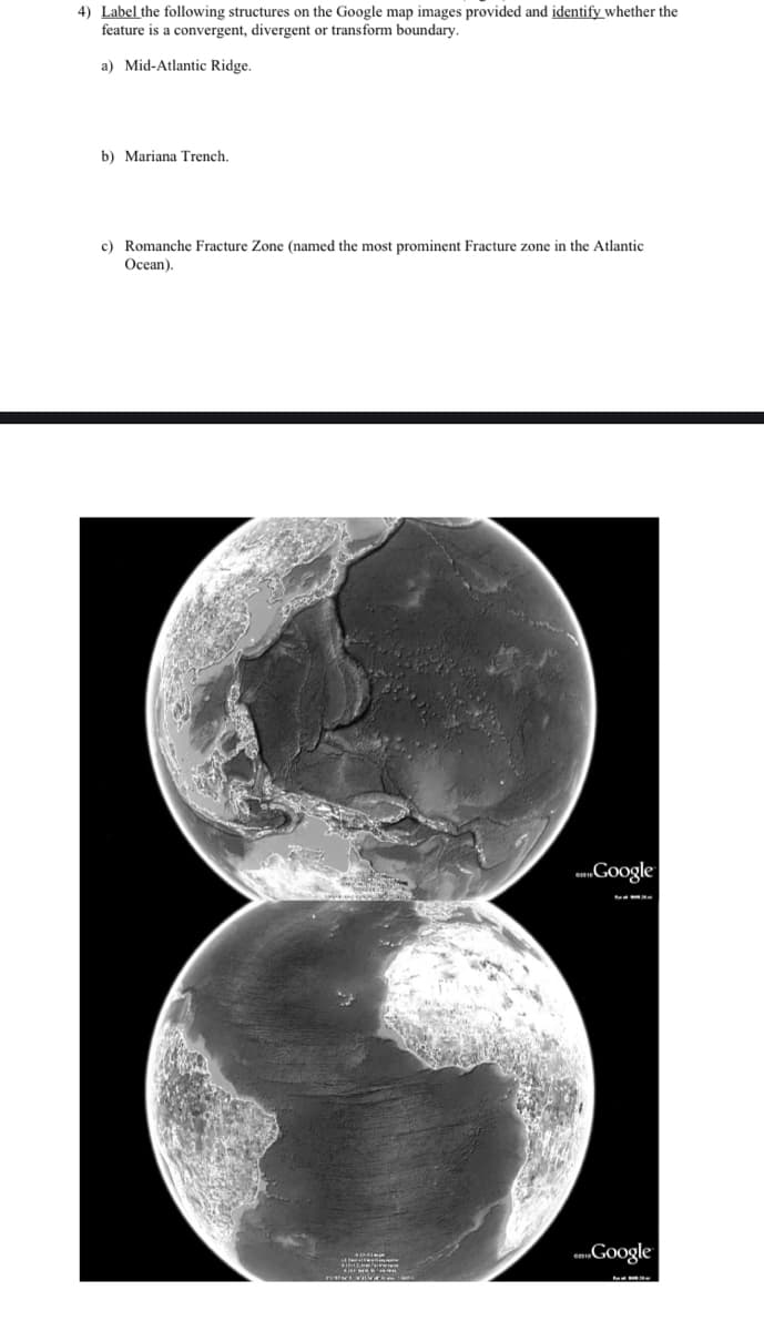 4) Label the following structures on the Google map images provided and identify whether the
feature is a convergent, divergent or transform boundary.
a) Mid-Atlantic Ridge.
b) Mariana Trench.
c) Romanche Fracture Zone (named the most prominent Fracture zone in the Atlantic
Ocean).
a.Google
Google
