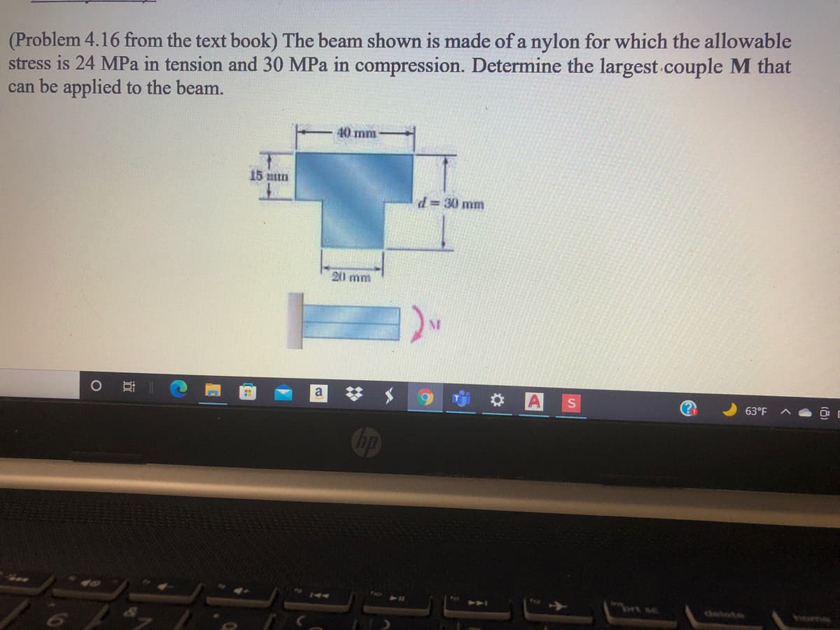 (Problem 4.16 from the text book) The beam shown is made of a nylon for which the allowable
stress is 24 MPa in tension and 30 MPa in compression. Determine the largest couple M that
can be applied to the beam.
40 mm
15 mun
d 30 mm
20 mm
A
63°F
op
brt sc
delete
homs
近
