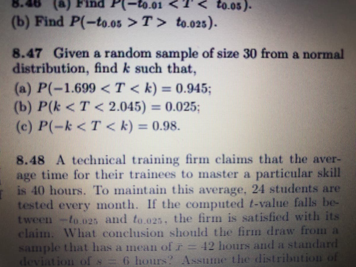 (a) Find
P(-to.01
T<
to.os).
(b) Find P(-to.0s > T> to.o2s).
8.47 Given a random sample of size 30 from a normal
distribution, find k such that,
(a) P(-1.699 <T< k) = 0.945;
(b) P(k <T< 2.045) = 0.025;
(e) P(-k <T< k) = 0.98.
%3D
8.48 A technical training firm claims that the aver-
age time for their trainees to master a particular skill
is 40 hours. To maintain this average, 24 students are
tested every month. If the computed t-value falls be-
tween-to.o25 and to.025, the firm is satisfied with its
claim. What conclusion should the firm draw from a
sample that has a meam ol r
deviation ol
12 hours anda standard
6 hours? Assume the distribution of
