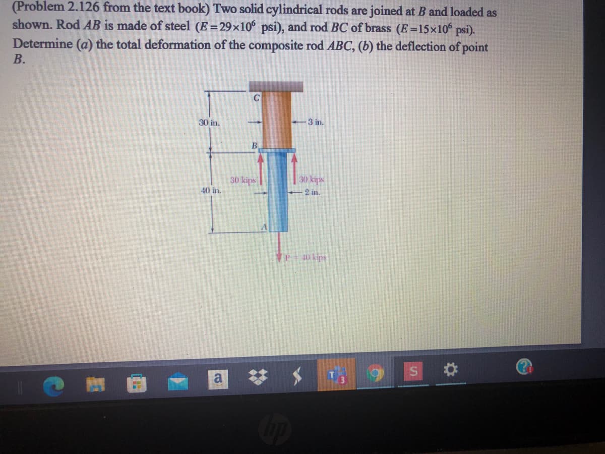 (Problem 2.126 from the text book) Two solid cylindrical rods are joined at B and loaded as
shown. Rod AB is made of steel (E=29x10 psi), and rod BC of brass (E=15x10 psi).
Determine (a) the total deformation of the composite rod ABC, (b) the deflection of point
В.
30 in.
3 in.
30 kips
30 kips
2 in.
40 in.
P 40 kips
梦 メ
