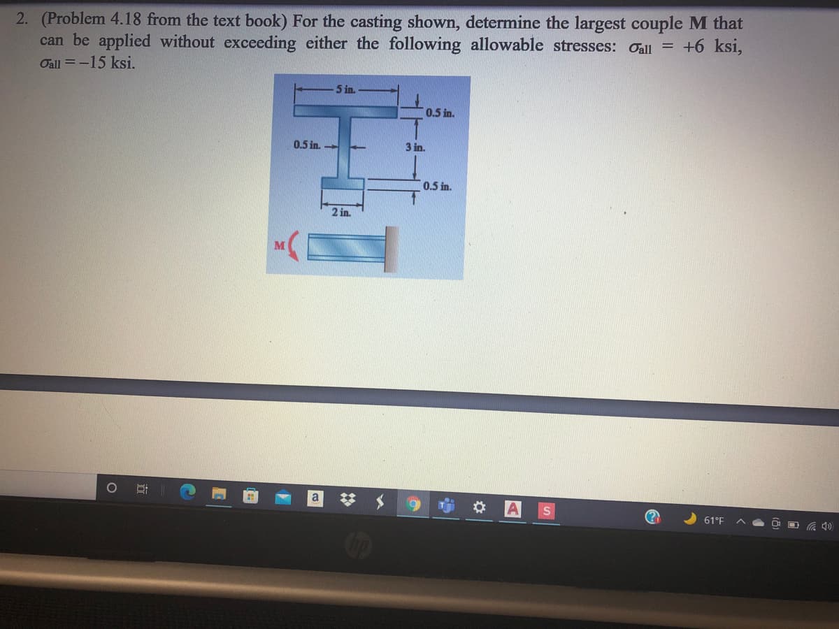 2. (Problem 4.18 from the text book) For the casting shown, determine the largest couple M that
can be applied without exceeding either the following allowable stresses: Oall = +6 ksi,
Oall =-15 ksi.
5 in.
0.5 in.
0.5 in.
3 in.
0.5 in.
2 in.
a
61°F
立
