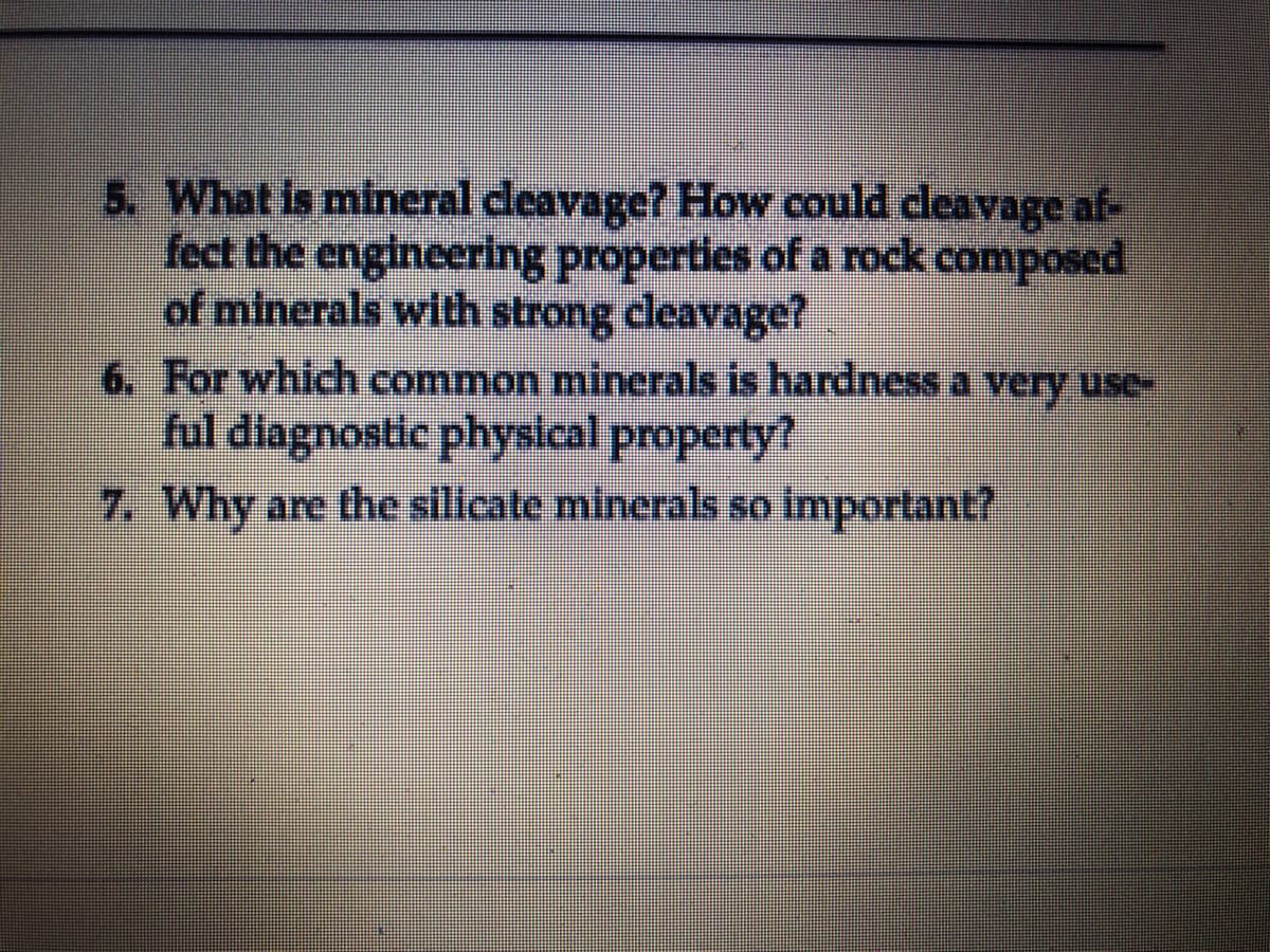 5. What is mineral deavage? How could cleavage af-
fect the engineering properties of a rock composed
of minerals with strong cleavage?
6. For which common minerals is hardness a very use-
ful diagnostic physical property?
7. Why are the sillcate minerals so important?
