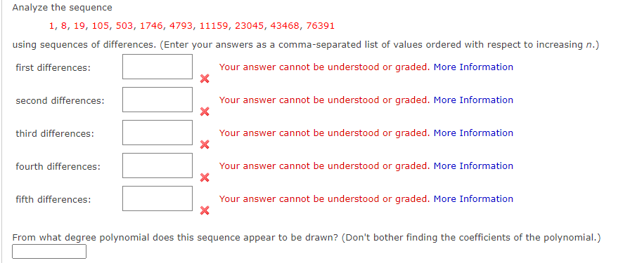 Analyze the sequence
1, 8, 19, 105, 503, 1746, 4793, 11159, 23045, 43468, 76391
using sequences of differences. (Enter your answers as a comma-separated list of values ordered with respect to increasing n.)
first differences:
Your answer cannot be understood or graded. More Information
second differences:
Your answer cannot be understood or graded. More Information
third differences:
Your answer cannot be understood or graded. More Information
fourth differences:
Your answer cannot be understood or graded. More Information
fifth differences:
Your answer cannot be understood or graded. More Information
From what degree polynomial does this sequence appear to be drawn? (Don't bother finding the coefficients of the polynomial.)
