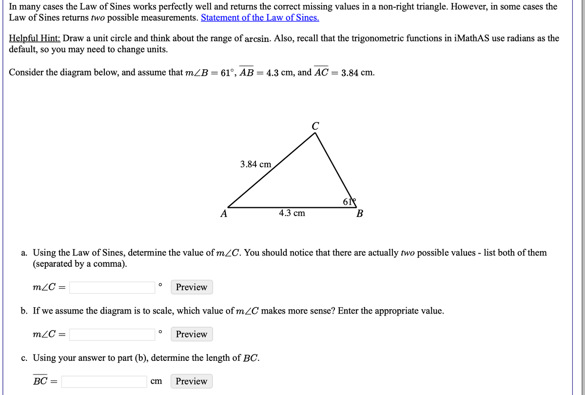 In many cases the Law of Sines works perfectly well and returns the correct missing values in a non-right triangle. However, in some cases the
Law of Sines returns two possible measurements. Statement of the Law of Sines.
Helpful Hint: Draw a unit circle and think about the range of arcsin. Also, recall that the trigonometric functions in iMathAS use radians as the
default, so you may need to change units.
Consider the diagram below, and assume that mZB = 61°, AB = 4.3 cm, and AC = 3.84 cm.
||
C
3.84 cm
61
В
А
4.3 cm
a. Using the Law of Sines, determine the value of m2C. You should notice that there are actually two possible values - list both of them
(separated by a comma).
m2C =
Preview
b. If we assume the diagram is to scale, which value of m/C makes more sense? Enter the appropriate value.
m2C =
Preview
c. Using your answer to part (b), determine the length of BC.
BC =
cm
Preview
