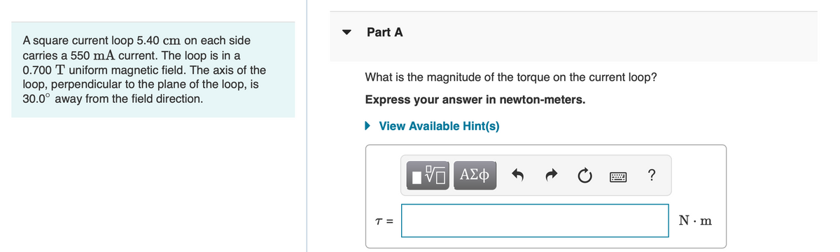 Part A
A square current loop 5.40 cm on each side
carries a 550 mA current. The loop is in a
0.700 T uniform magnetic field. The axis of the
loop, perpendicular to the plane of the loop, is
30.0° away from the field direction.
What is the magnitude of the torque on the current loop?
Express your answer in newton-meters.
• View Available Hint(s)
ΑΣφ
T =
N. m
