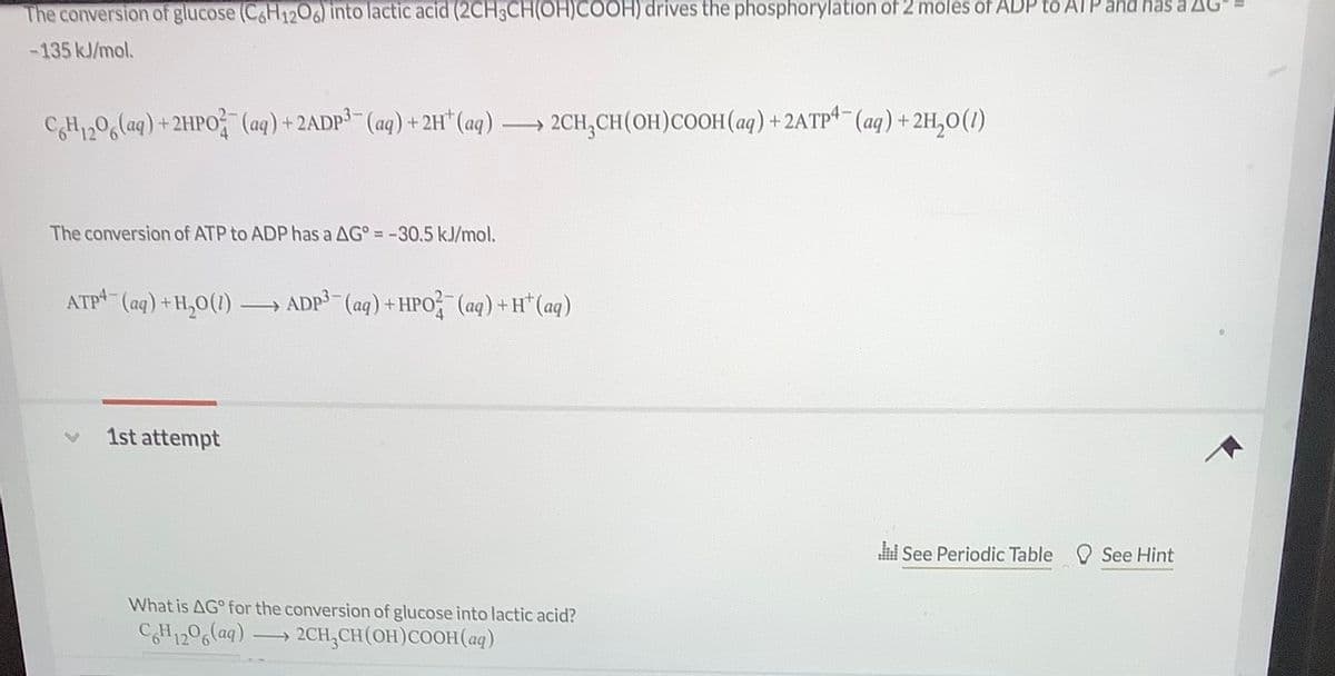 The conversion of glucose (C&H1206) into lactic acid (2CH3CH(OH)COOH) drives the phosphorylation of 2 moles of ADP to ATP and has a AG
-135 kJ/mol.
CH1,06laq) +2HPO (aq) + 2ADP (aq) + 2H* (aq)
→ 2CH,CH(OH)COOH (aq) + 2ATP (aq) + 2H,0(1)
The conversion of ATP to ADP has a AG° = -30.5 kJ/mol.
ATP (aq) +H,0(1)
ADP (aq) +HPO (aq) +H*(aq)
1st attempt
See Periodic Table
See Hint
What is AG° for the conversion of glucose into lactic acid?
CH1206(aq) 2CH,CH(OH)COOH(aq)
