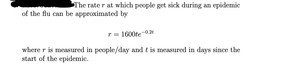 The rate r at which people get sick during an epidemic
of the flu can be approximated by
r = 1600te-0.2t
where r is measured in people/day and t is measured in days since the
start of the epidemic.
