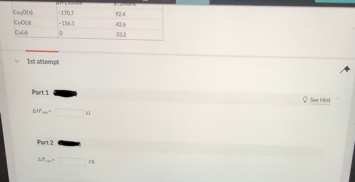 Cu20(s)
-170.7
92.4
CuO(s)
-156.1
42.6
Cu(s)
33.2
1st attempt
Part 1
O See Hint
AH rxn=
kJ
%3D
Part 2
AS Pxn =
J/K
