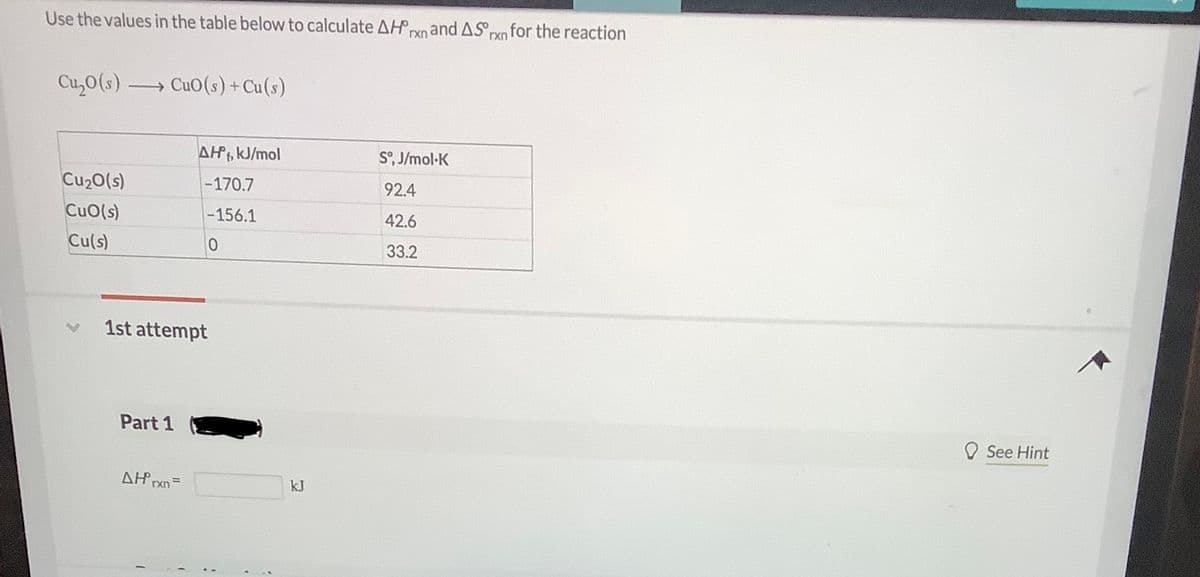 Use the values in the table below to calculate AHnand ASpxo for the reaction
rxn
Cu,0(s) CuO(s)+Cu(s)
AH kJ/mol
S°, J/mol-K
Cu20(s)
-170.7
92.4
CuO(s)
-156.1
42.6
Cu(s)
33.2
1st attempt
Part 1
See Hint
kJ
