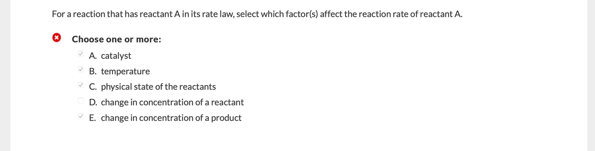 For a reaction that has reactant A in its rate law, select which factor(s) affect the reaction rate of reactant A.
Choose one or more:
V A. catalyst
V B. temperature
V C. physical state of the reactants
D. change in concentration of a reactant
E. change in concentration of a product
