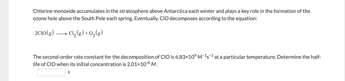 Chlorine monoxide accumulates in the stratosphere above Antarctica each winter and plays a key role in the formation of the
ozone hole above the South Pole each spring. Eventually, CIO decomposes according to the equation:
2C10(g) → Cl,(g) +0,(g)
The second-order rate constant for the decomposition of CIO is 6.83×10° M-'s1at a particular temperature. Determine the half-
life of CIO when its initial concentration is 2.01×108 M.
S
