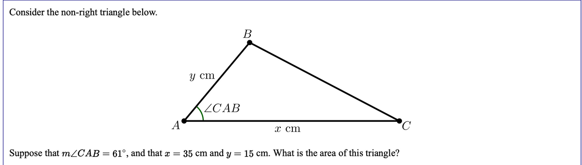 Consider the non-right triangle below.
В
у ст
ZCAB
A
х ст
Suppose that m/CAB= 61°, and that x = 35 cm and y
15 cm. What is the area of this triangle?
