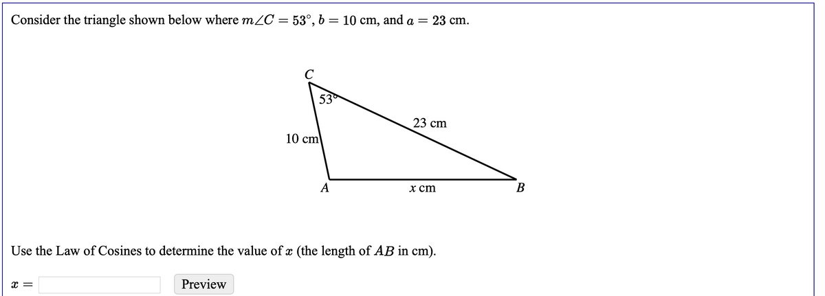 Consider the triangle shown below where mZC = 53°, b
10 cm, and a = 23 cm.
C
53
23 cm
10 cm
A
х ст
В
Use the Law of Cosines to determine the value of x (the length of AB in cm).
Preview
