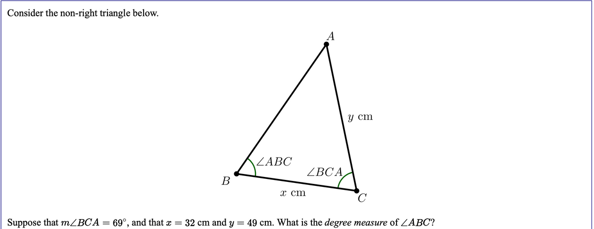 Consider the non-right triangle below.
A
у ст
ZABC
ZBCA
В
х ст
Suppose that MZBCA = 69°, and that x =
32 cm and y
49 cm. What is the degree measure of ZABC?
