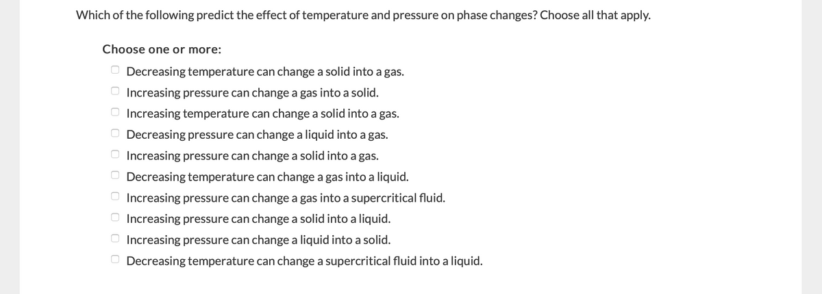 Which of the following predict the effect of temperature and pressure on phase changes? Choose all that apply.
Choose one or more:
O Decreasing temperature can change a solid into a gas.
O Increasing pressure can change a gas into a solid.
O Increasing temperature can change a solid into a gas.
O Decreasing pressure can change a liquid into a gas.
O Increasing pressure can change a solid into a gas.
O Decreasing temperature can change a gas into a liquid.
O Increasing pressure can change a gas into a supercritical fluid.
O Increasing pressure can change a solid into a liquid.
O Increasing pressure can change a liquid into a solid.
O Decreasing temperature can change a supercritical fluid into a liquid.
