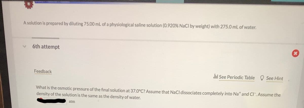 A solution is prepared by diluting 75.00 mL of a physiological saline solution (0.920 % NaCl by weight) with 275.0 mL of water.
6th attempt
Feedback
See Periodic Table See Hint
What is the osmotic pressure of the final solution at 37.0°C? Assume that NaCl dissociates completely into Na* and Cl".Assume the
density of the solution is the same as the density of water.
atm
