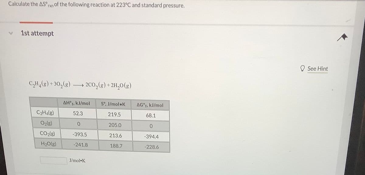 Calculate the AS°rxn of the following reaction at 223°C and standard pressure.
1st attempt
O See Hint
C,H,(8) + 30,(g) .
200,(g) + 2H,0(g)
AH°f, kJ/mol
S°, J/mol K
AG°F, kJ/mol
C2H4(g)
52.3
219.5
68.1
O2(g)
205.0
CO2(g)
-393.5
213.6
-394.4
H20(g)
-241.8
188.7
-228.6
J/mol K
